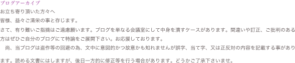 ブログアーカイブ
お立ち寄り頂いた方々へ
皆様、益々ご清栄の事と存じます。
さて、有り難いご指摘はご遠慮願います。ブログを単なる会議室にして中身を潰すケースがあります。間違いや訂正、ご批判のある方はぜひご自分のブログにて特論をご展開下さい。お応援しております。　
　尚、当ブログは盗作等の回避の為、文中に意図的かつ故意かも知れませんが誤字、当て字、又は正反対の内容を記載する事があります。読める文書にはしますが、後日一方的に修正等を行う場合があります。どうかご了承下さいませ。　
